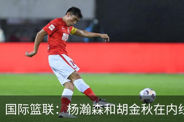 国际篮联：杨瀚森和胡金秋在内线站稳脚跟 中国队篮板和内线得分将压倒对手