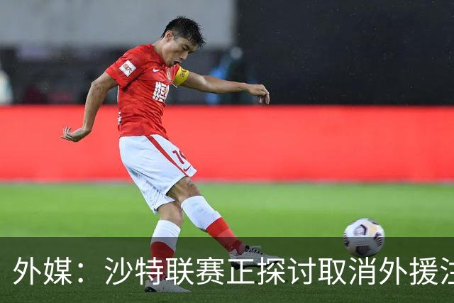 外媒：沙特联赛正探讨取消外援注册人数上限，并推动本国球员留洋