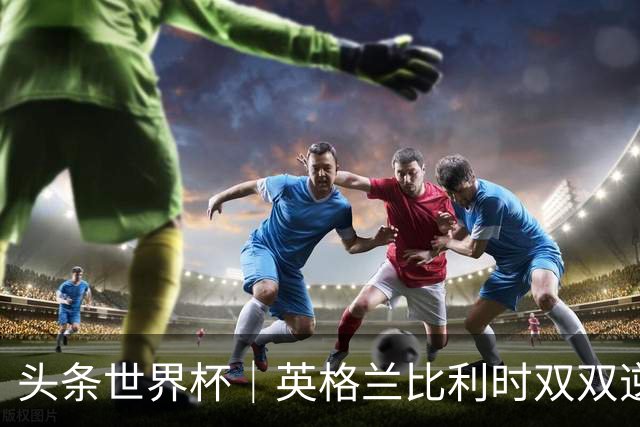头条世界杯｜英格兰比利时双双逆转：落后不可怕，谁菜谁尴尬