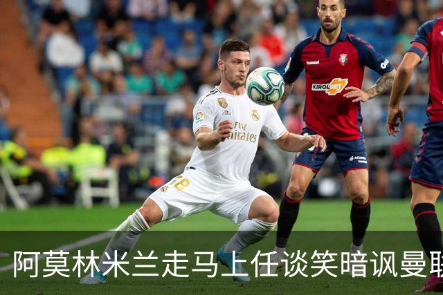 阿莫林米兰走马上任谈笑暗讽曼联，下月倒戈老东家！拉爵怒省1000万